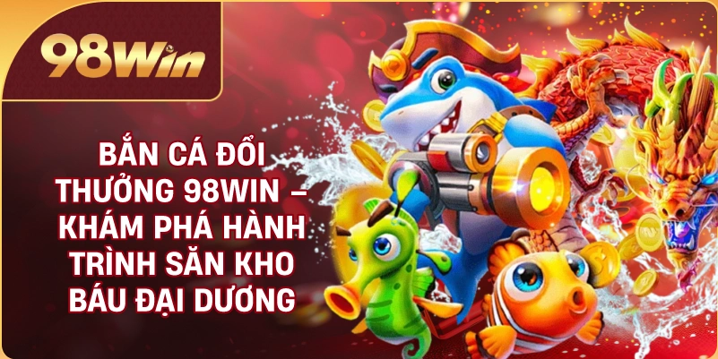 Bắn Cá Đổi Thưởng 98WIN – Khám Phá Hành Trình Săn Kho Báu Đại Dương